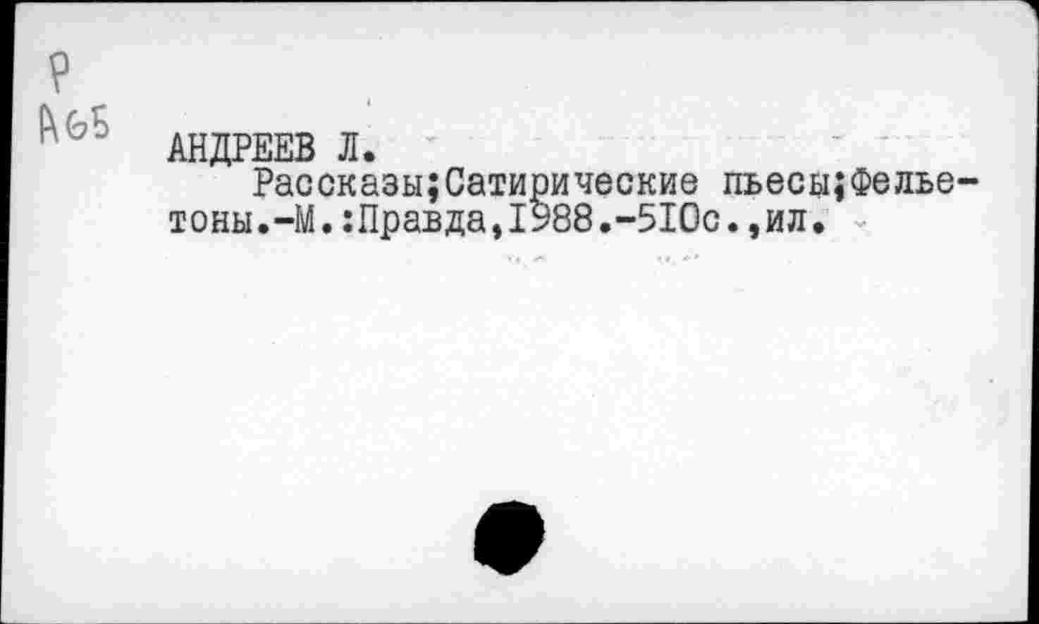 ﻿P
АНДРЕЕВ Л.
Рассказы;Сатирические пьесьцФелье тоны.-М. :Правда,1988.-5Юо.,ил.